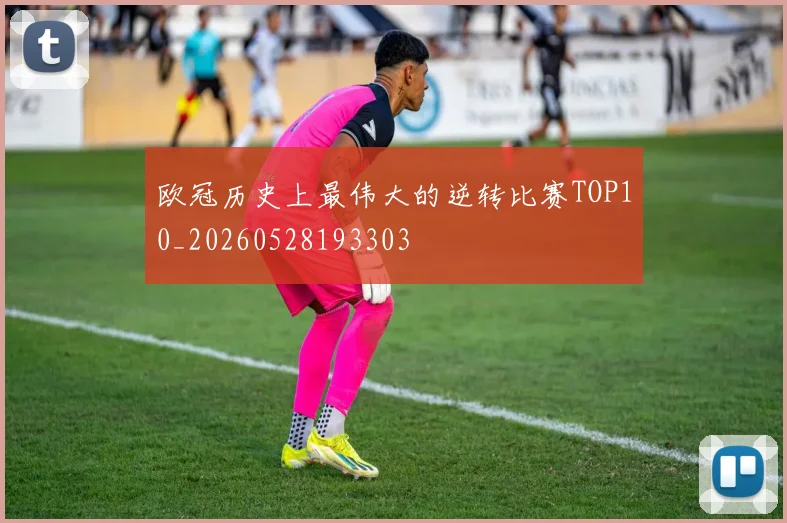 欧冠历史上最伟大的逆转比赛TOP10_20260528193303